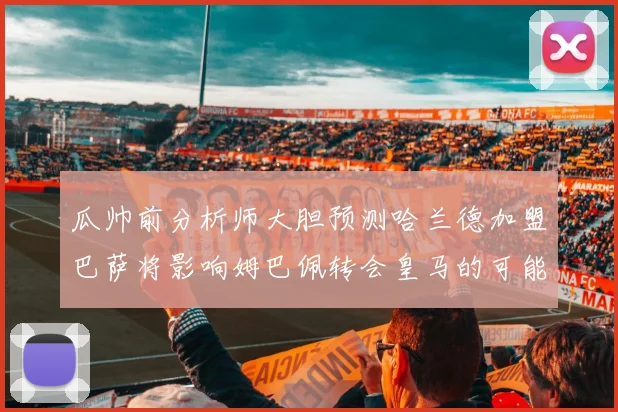 瓜帅前分析师大胆预测哈兰德加盟巴萨将影响姆巴佩转会皇马的可能性