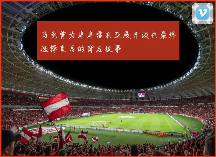 马竞曾为库库雷利亚展开谈判最终选择皇马的背后故事