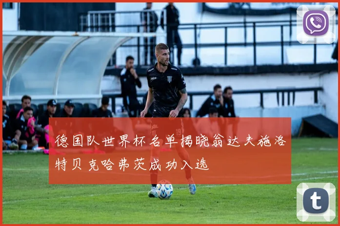 德国队世界杯名单揭晓翁达夫施洛特贝克哈弗茨成功入选