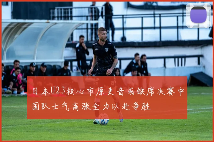 日本U23核心市原吏音或缺席决赛中国队士气高涨全力以赴争胜