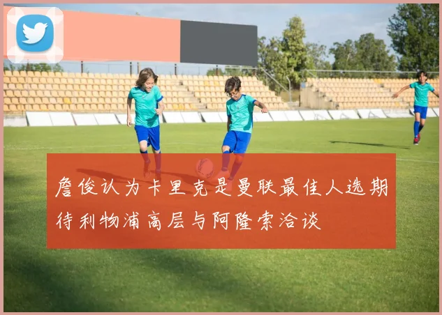 詹俊认为卡里克是曼联最佳人选期待利物浦高层与阿隆索洽谈