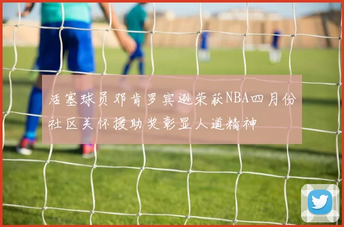 活塞球员邓肯罗宾逊荣获NBA四月份社区关怀援助奖彰显人道精神