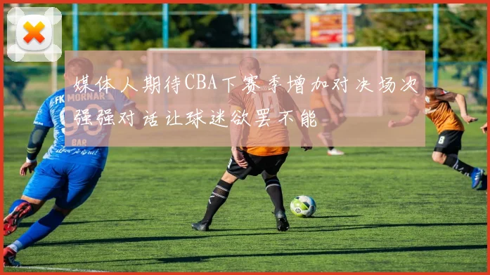 媒体人期待CBA下赛季增加对决场次强强对话让球迷欲罢不能