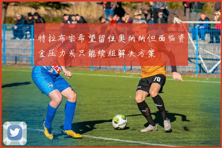 特拉布宗希望留住奥纳纳但面临资金压力或只能续租解决方案