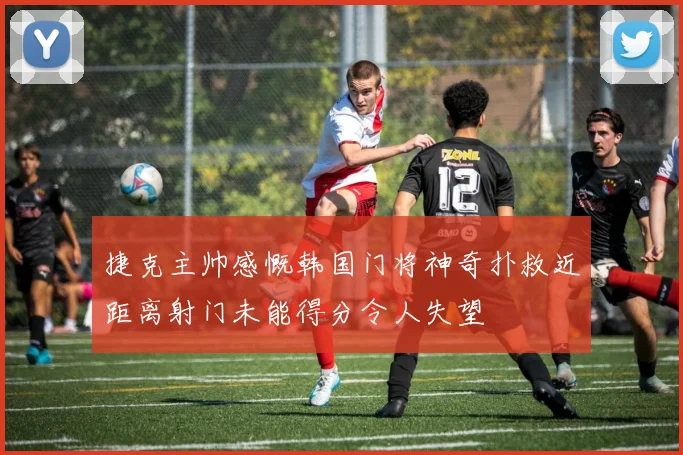 捷克主帅感慨韩国门将神奇扑救近距离射门未能得分令人失望