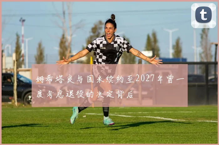 姆希塔良与国米续约至2027年曾一度考虑退役的决定背后