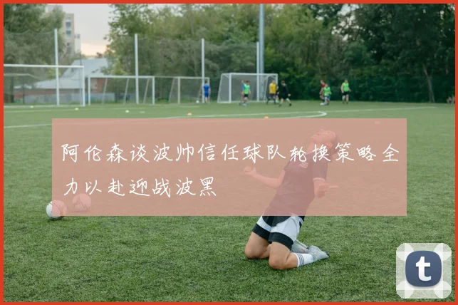 阿伦森谈波帅信任球队轮换策略全力以赴迎战波黑