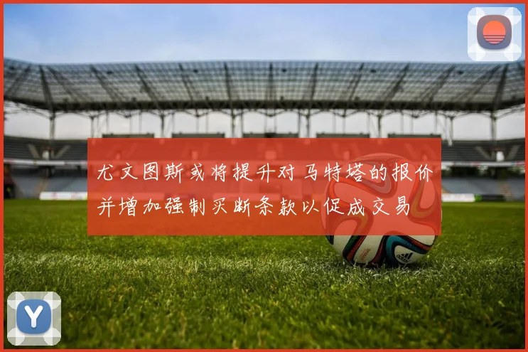 尤文图斯或将提升对马特塔的报价并增加强制买断条款以促成交易