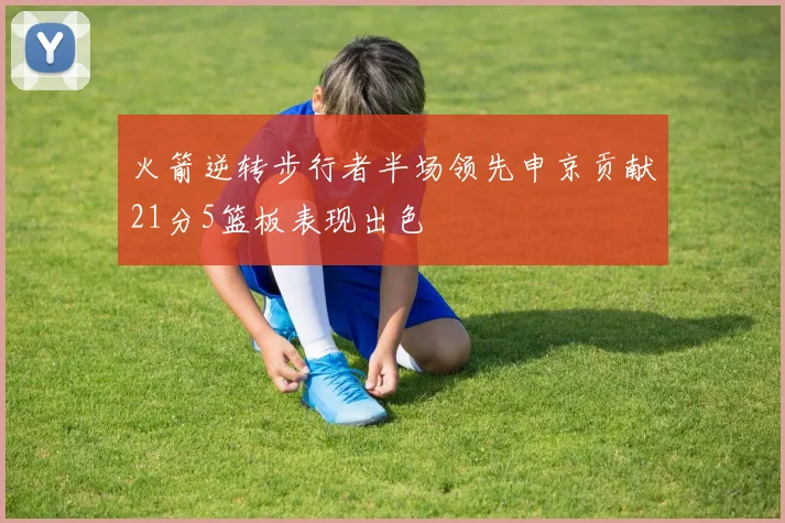 火箭逆转步行者半场领先申京贡献21分5篮板表现出色