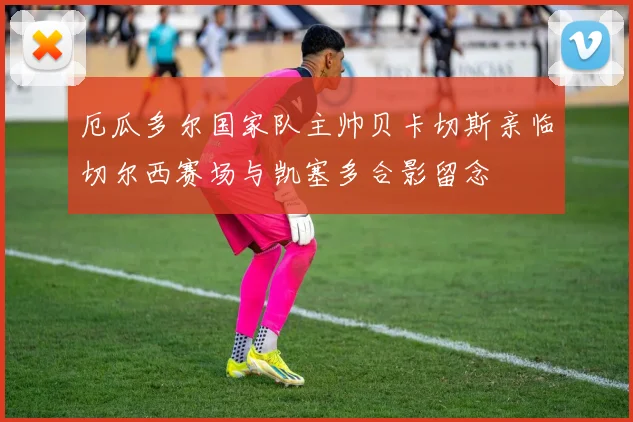 厄瓜多尔国家队主帅贝卡切斯亲临切尔西赛场与凯塞多合影留念