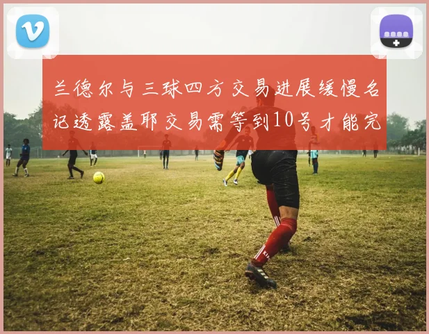 兰德尔与三球四方交易进展缓慢名记透露盖耶交易需等到10号才能完成