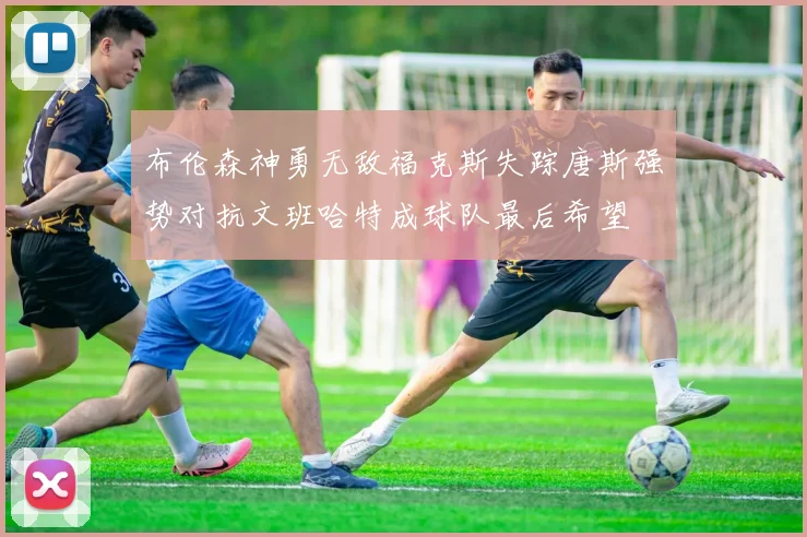 布伦森神勇无敌福克斯失踪唐斯强势对抗文班哈特成球队最后希望